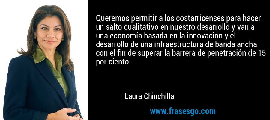 Queremos permitir a los costarricenses para hacer un salto cualitativo en nuestro desarrollo y van a una economía basada en la innovación y el desarrollo de una infraestructura de banda ancha con el fin de superar la barrera de penetración de 15 por ciento. – Laura Chinchilla