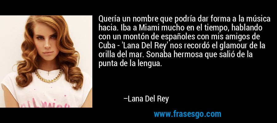 Quería un nombre que podría dar forma a la música hacia. Iba a Miami mucho en el tiempo, hablando con un montón de españoles con mis amigos de Cuba - 'Lana Del Rey' nos recordó el glamour de la orilla del mar. Sonaba hermosa que salió de la punta de la lengua. – Lana Del Rey