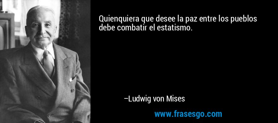 Quienquiera que desee la paz entre los pueblos debe combatir el estatismo. – Ludwig von Mises