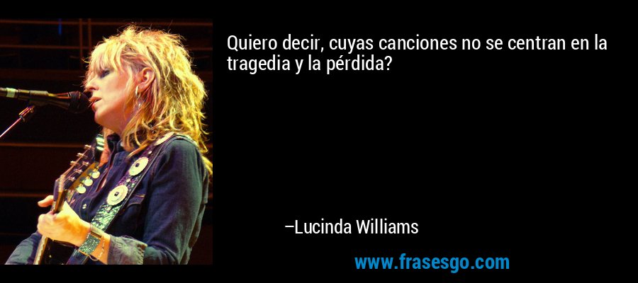 Quiero decir, cuyas canciones no se centran en la tragedia y la pérdida? – Lucinda Williams