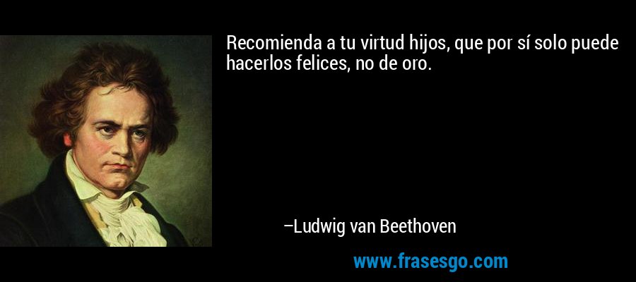 Recomienda a tu virtud hijos, que por sí solo puede hacerlos felices, no de oro. – Ludwig van Beethoven