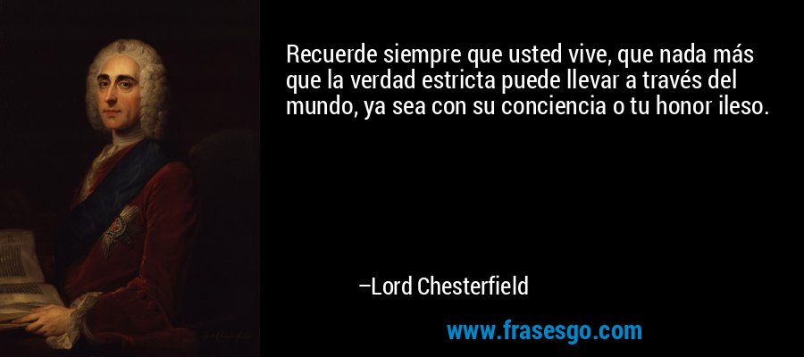 Recuerde siempre que usted vive, que nada más que la verdad estricta puede llevar a través del mundo, ya sea con su conciencia o tu honor ileso. – Lord Chesterfield