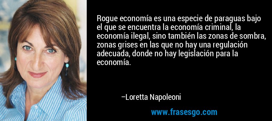 Rogue economía es una especie de paraguas bajo el que se encuentra la economía criminal, la economía ilegal, sino también las zonas de sombra, zonas grises en las que no hay una regulación adecuada, donde no hay legislación para la economía. – Loretta Napoleoni