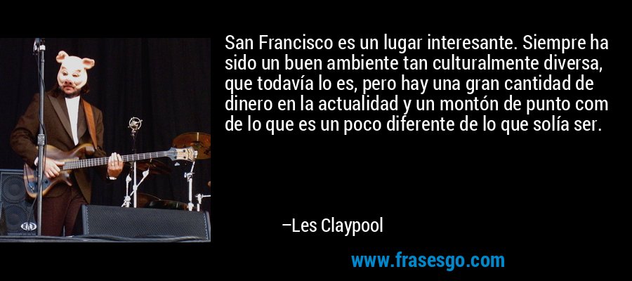 San Francisco es un lugar interesante. Siempre ha sido un buen ambiente tan culturalmente diversa, que todavía lo es, pero hay una gran cantidad de dinero en la actualidad y un montón de punto com de lo que es un poco diferente de lo que solía ser. – Les Claypool