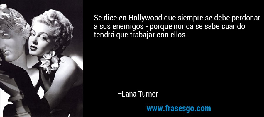 Se dice en Hollywood que siempre se debe perdonar a sus enemigos - porque nunca se sabe cuando tendrá que trabajar con ellos. – Lana Turner