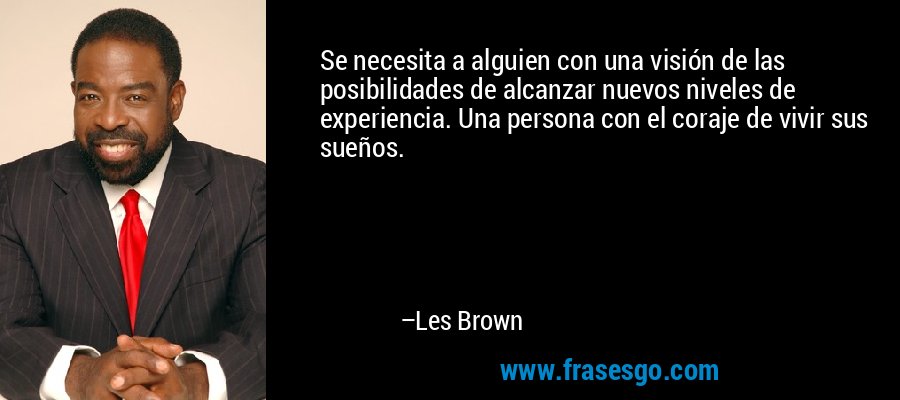 Se necesita a alguien con una visión de las posibilidades de alcanzar nuevos niveles de experiencia. Una persona con el coraje de vivir sus sueños. – Les Brown