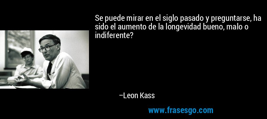 Se puede mirar en el siglo pasado y preguntarse, ha sido el aumento de la longevidad bueno, malo o indiferente? – Leon Kass