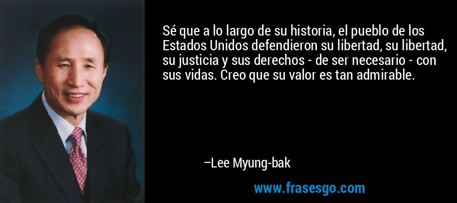 Sé que a lo largo de su historia, el pueblo de los Estados Unidos defendieron su libertad, su libertad, su justicia y sus derechos - de ser necesario - con sus vidas. Creo que su valor es tan admirable. – Lee Myung-bak