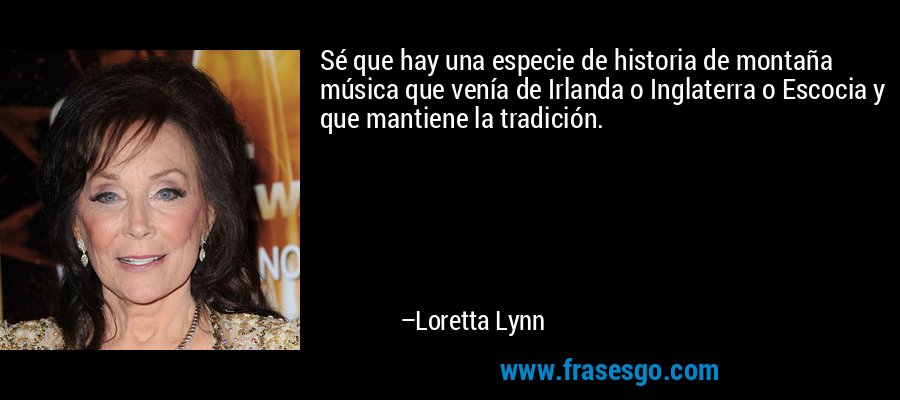 Sé que hay una especie de historia de montaña música que venía de Irlanda o Inglaterra o Escocia y que mantiene la tradición. – Loretta Lynn