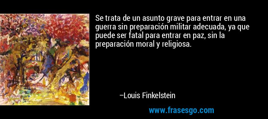 Se trata de un asunto grave para entrar en una guerra sin preparación militar adecuada, ya que puede ser fatal para entrar en paz, sin la preparación moral y religiosa. – Louis Finkelstein