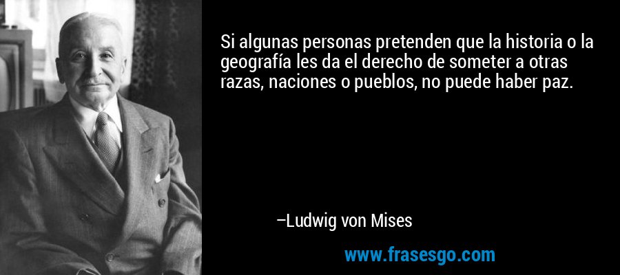 Si algunas personas pretenden que la historia o la geografía les da el derecho de someter a otras razas, naciones o pueblos, no puede haber paz. – Ludwig von Mises