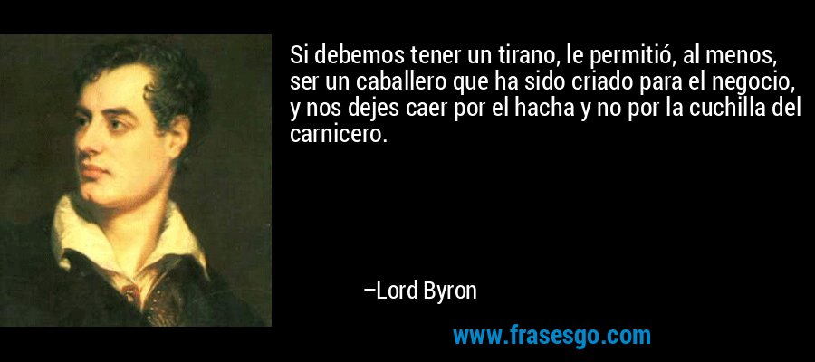 Si debemos tener un tirano, le permitió, al menos, ser un caballero que ha sido criado para el negocio, y nos dejes caer por el hacha y no por la cuchilla del carnicero. – Lord Byron