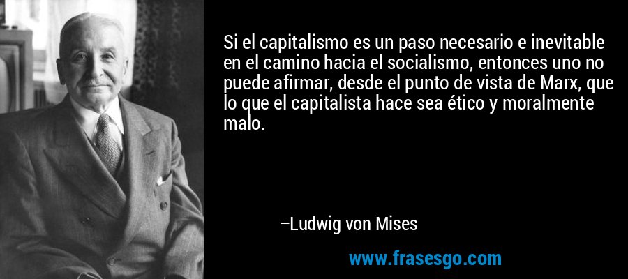 Si el capitalismo es un paso necesario e inevitable en el camino hacia el socialismo, entonces uno no puede afirmar, desde el punto de vista de Marx, que lo que el capitalista hace sea ético y moralmente malo. – Ludwig von Mises
