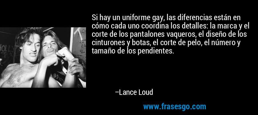 Si hay un uniforme gay, las diferencias están en cómo cada uno coordina los detalles: la marca y el corte de los pantalones vaqueros, el diseño de los cinturones y botas, el corte de pelo, el número y tamaño de los pendientes. – Lance Loud