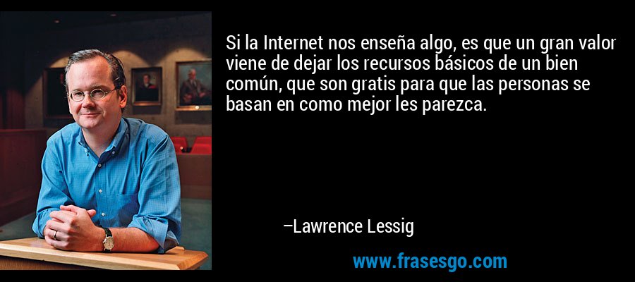 Si la Internet nos enseña algo, es que un gran valor viene de dejar los recursos básicos de un bien común, que son gratis para que las personas se basan en como mejor les parezca. – Lawrence Lessig