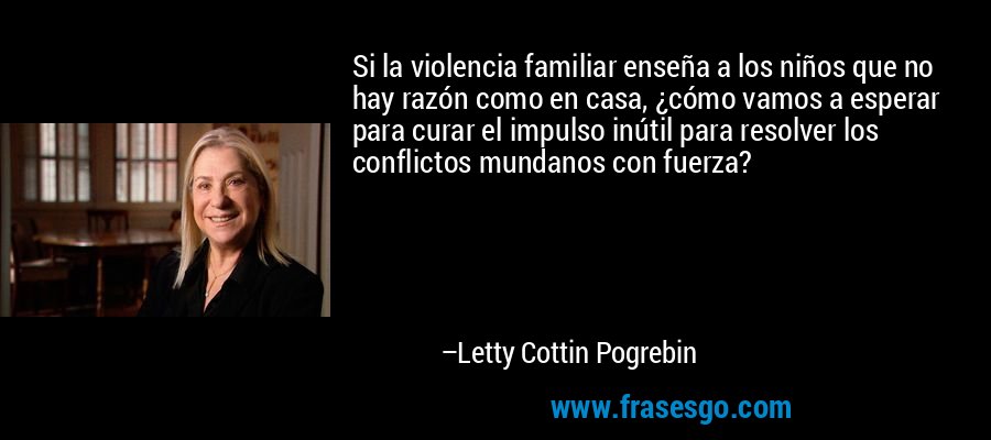 Si la violencia familiar enseña a los niños que no hay razón como en casa, ¿cómo vamos a esperar para curar el impulso inútil para resolver los conflictos mundanos con fuerza? – Letty Cottin Pogrebin