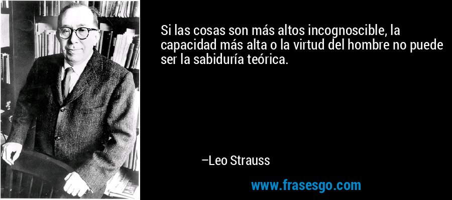 Si las cosas son más altos incognoscible, la capacidad más alta o la virtud del hombre no puede ser la sabiduría teórica. – Leo Strauss