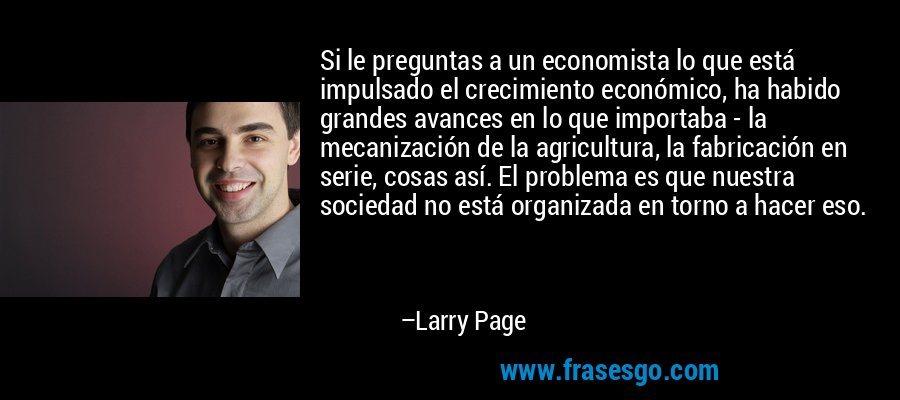 Si le preguntas a un economista lo que está impulsado el crecimiento económico, ha habido grandes avances en lo que importaba - la mecanización de la agricultura, la fabricación en serie, cosas así. El problema es que nuestra sociedad no está organizada en torno a hacer eso. – Larry Page