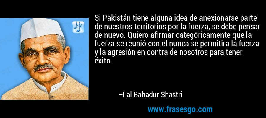 Si Pakistán tiene alguna idea de anexionarse parte de nuestros territorios por la fuerza, se debe pensar de nuevo. Quiero afirmar categóricamente que la fuerza se reunió con el nunca se permitirá la fuerza y ​​la agresión en contra de nosotros para tener éxito. – Lal Bahadur Shastri