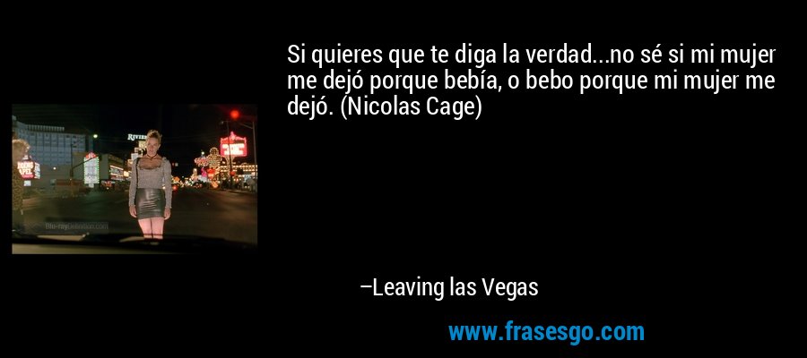 Si quieres que te diga la verdad...no sé si mi mujer me dejó porque bebía, o bebo porque mi mujer me dejó. (Nicolas Cage) – Leaving las Vegas