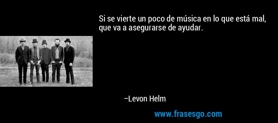 Si se vierte un poco de música en lo que está mal, que va a asegurarse de ayudar. – Levon Helm
