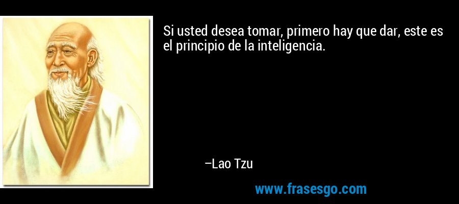 Si usted desea tomar, primero hay que dar, este es el principio de la inteligencia. – Lao Tzu