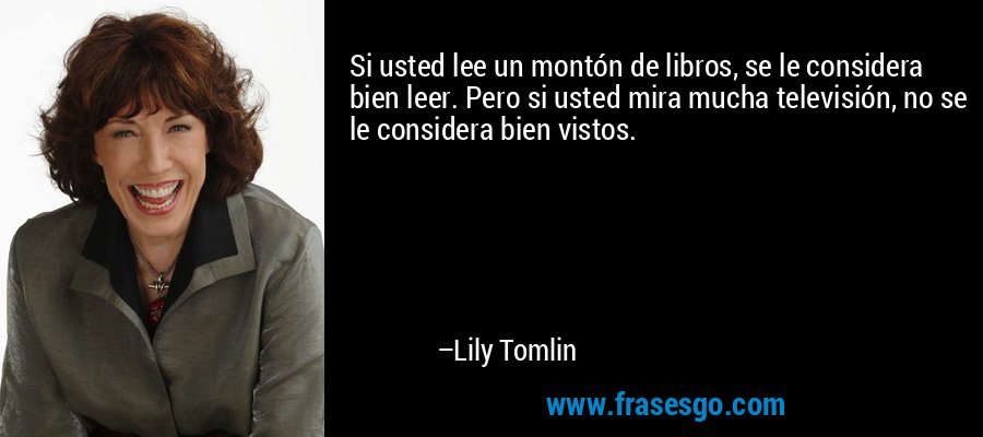 Si usted lee un montón de libros, se le considera bien leer. Pero si usted mira mucha televisión, no se le considera bien vistos. – Lily Tomlin