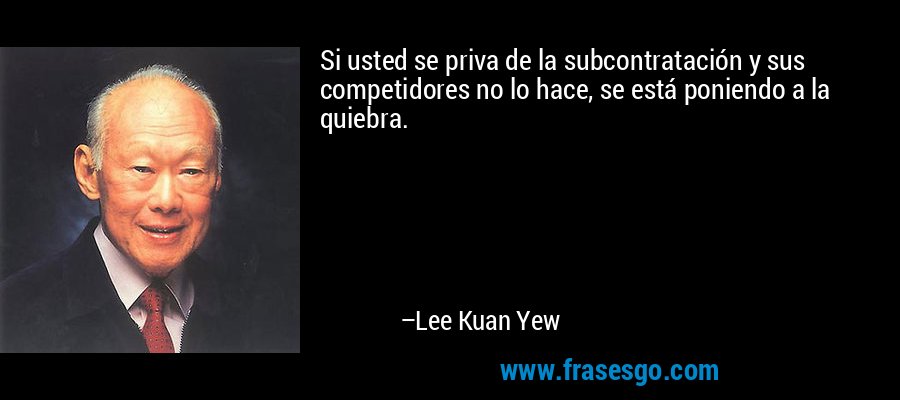 Si usted se priva de la subcontratación y sus competidores no lo hace, se está poniendo a la quiebra. – Lee Kuan Yew