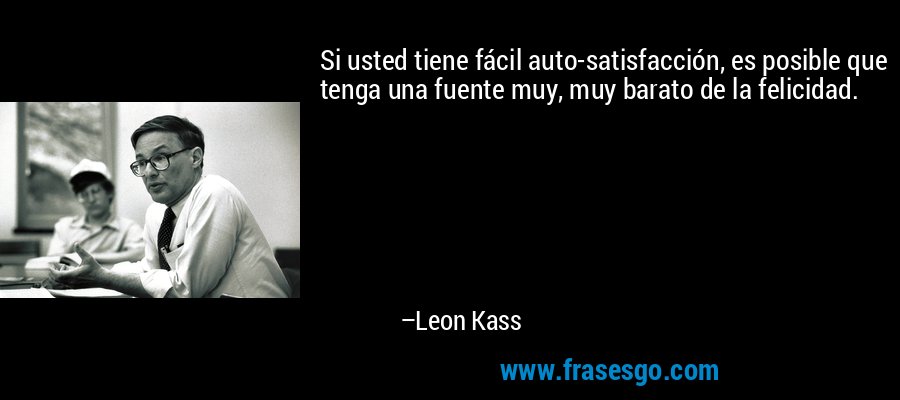 Si usted tiene fácil auto-satisfacción, es posible que tenga una fuente muy, muy barato de la felicidad. – Leon Kass