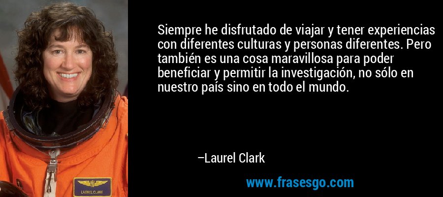 Siempre he disfrutado de viajar y tener experiencias con diferentes culturas y personas diferentes. Pero también es una cosa maravillosa para poder beneficiar y permitir la investigación, no sólo en nuestro país sino en todo el mundo. – Laurel Clark