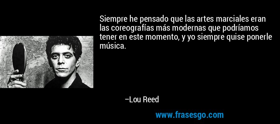 Siempre he pensado que las artes marciales eran las coreografías más modernas que podríamos tener en este momento, y yo siempre quise ponerle música. – Lou Reed