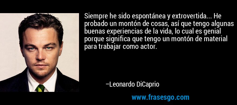 Siempre he sido espontánea y extrovertida... He probado un montón de cosas, así que tengo algunas buenas experiencias de la vida, lo cual es genial porque significa que tengo un montón de material para trabajar como actor. – Leonardo DiCaprio