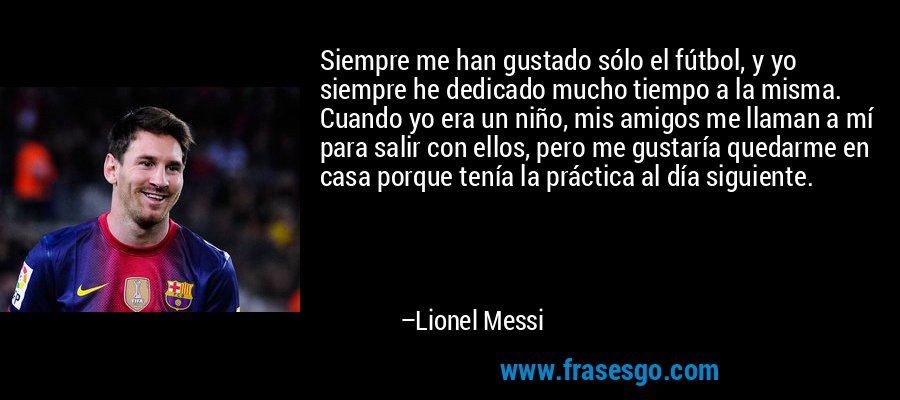 Siempre me han gustado sólo el fútbol, ​​y yo siempre he dedicado mucho tiempo a la misma. Cuando yo era un niño, mis amigos me llaman a mí para salir con ellos, pero me gustaría quedarme en casa porque tenía la práctica al día siguiente. – Lionel Messi