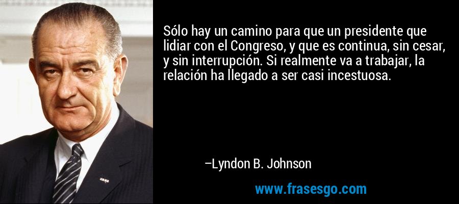 Sólo hay un camino para que un presidente que lidiar con el Congreso, y que es continua, sin cesar, y sin interrupción. Si realmente va a trabajar, la relación ha llegado a ser casi incestuosa. – Lyndon B. Johnson