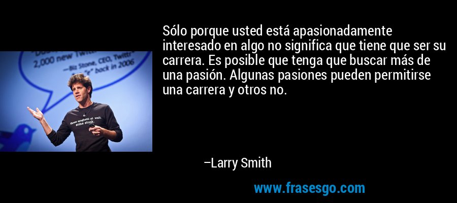 Sólo porque usted está apasionadamente interesado en algo no significa que tiene que ser su carrera. Es posible que tenga que buscar más de una pasión. Algunas pasiones pueden permitirse una carrera y otros no. – Larry Smith