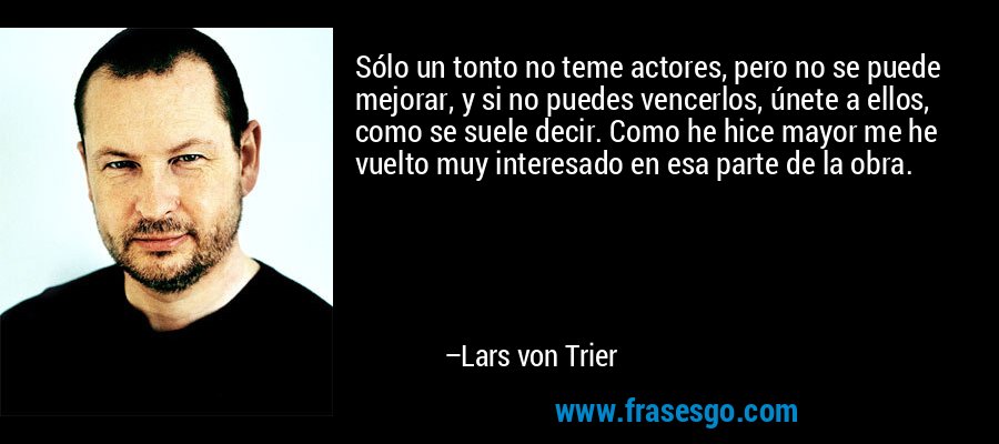 Sólo un tonto no teme actores, pero no se puede mejorar, y si no puedes vencerlos, únete a ellos, como se suele decir. Como he hice mayor me he vuelto muy interesado en esa parte de la obra. – Lars von Trier