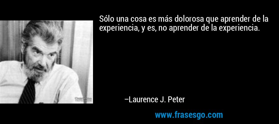 Sólo una cosa es más dolorosa que aprender de la experiencia, y es, no aprender de la experiencia. – Laurence J. Peter