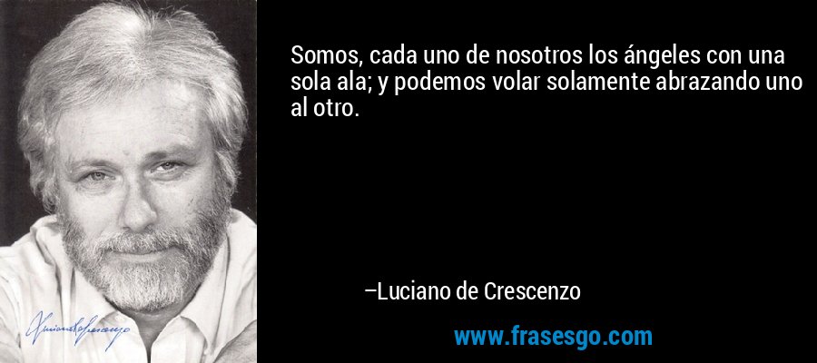 Somos, cada uno de nosotros los ángeles con una sola ala; y podemos volar solamente abrazando uno al otro. – Luciano de Crescenzo