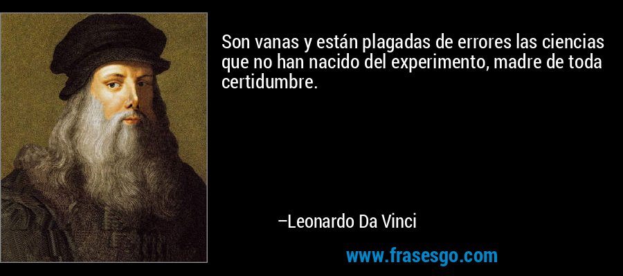 Son vanas y están plagadas de errores las ciencias que no han nacido del experimento, madre de toda certidumbre. – Leonardo Da Vinci