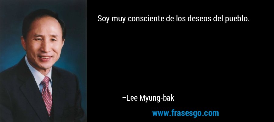 Soy muy consciente de los deseos del pueblo. – Lee Myung-bak