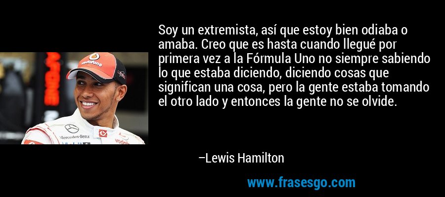 Soy un extremista, así que estoy bien odiaba o amaba. Creo que es hasta cuando llegué por primera vez a la Fórmula Uno no siempre sabiendo lo que estaba diciendo, diciendo cosas que significan una cosa, pero la gente estaba tomando el otro lado y entonces la gente no se olvide. – Lewis Hamilton