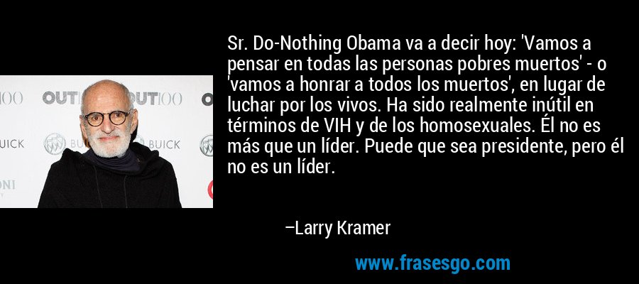 Sr. Do-Nothing Obama va a decir hoy: 'Vamos a pensar en todas las personas pobres muertos' - o 'vamos a honrar a todos los muertos', en lugar de luchar por los vivos. Ha sido realmente inútil en términos de VIH y de los homosexuales. Él no es más que un líder. Puede que sea presidente, pero él no es un líder. – Larry Kramer