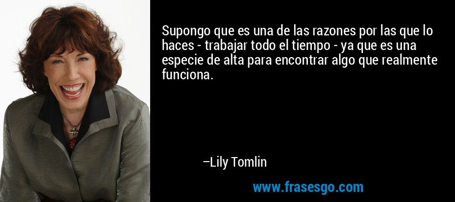 Supongo que es una de las razones por las que lo haces - trabajar todo el tiempo - ya que es una especie de alta para encontrar algo que realmente funciona. – Lily Tomlin