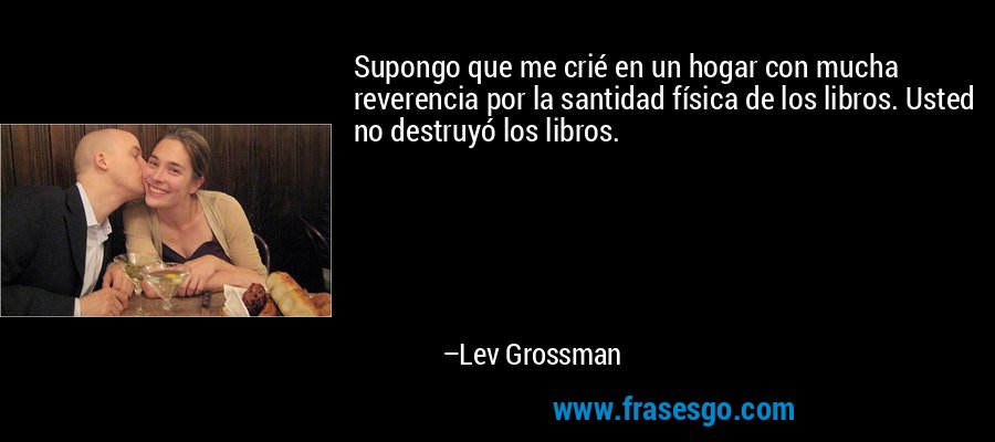 Supongo que me crié en un hogar con mucha reverencia por la santidad física de los libros. Usted no destruyó los libros. – Lev Grossman