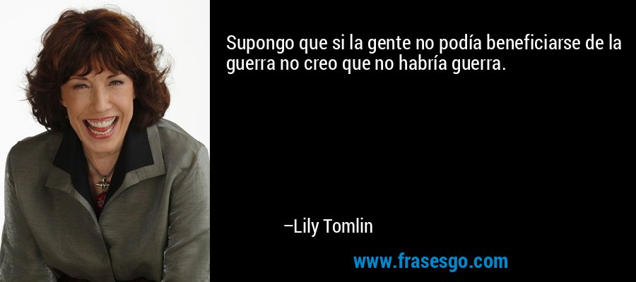 Supongo que si la gente no podía beneficiarse de la guerra no creo que no habría guerra. – Lily Tomlin