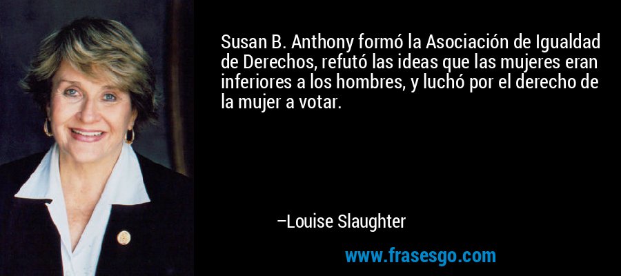Susan B. Anthony formó la Asociación de Igualdad de Derechos, refutó las ideas que las mujeres eran inferiores a los hombres, y luchó por el derecho de la mujer a votar. – Louise Slaughter