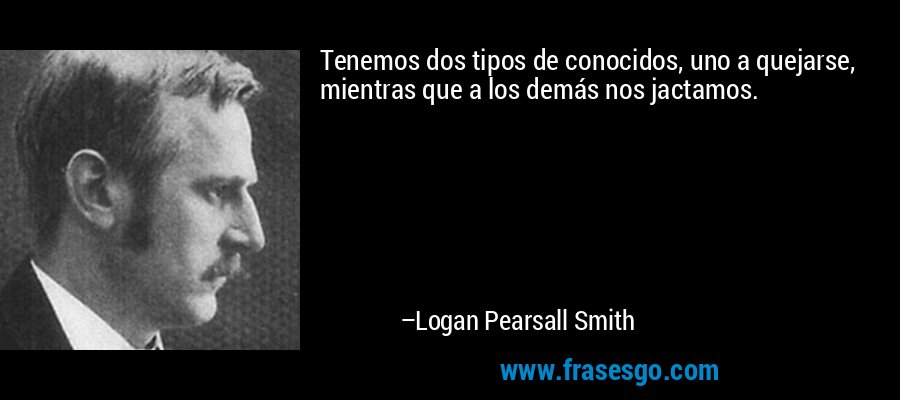 Tenemos dos tipos de conocidos, uno a quejarse, mientras que a los demás nos jactamos. – Logan Pearsall Smith