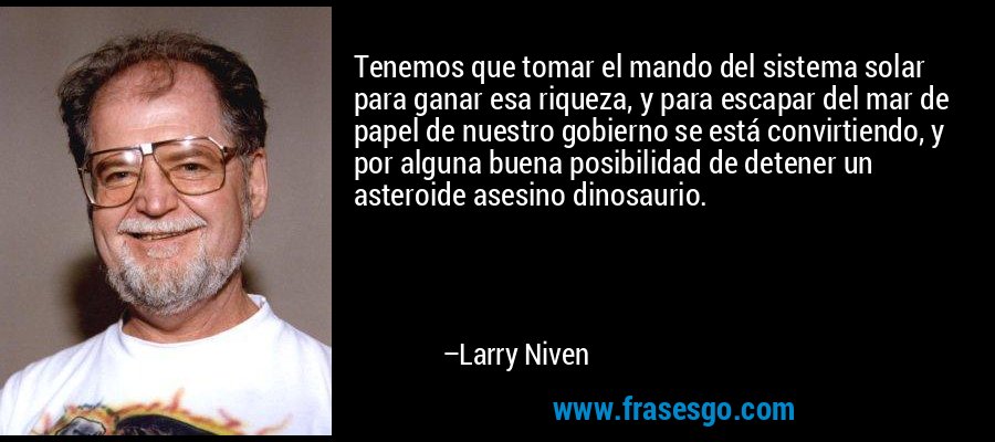 Tenemos que tomar el mando del sistema solar para ganar esa riqueza, y para escapar del mar de papel de nuestro gobierno se está convirtiendo, y por alguna buena posibilidad de detener un asteroide asesino dinosaurio. – Larry Niven