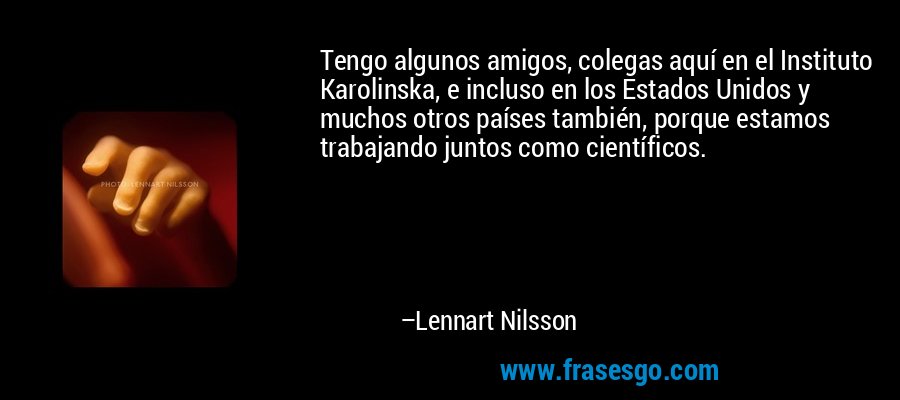 Tengo algunos amigos, colegas aquí en el Instituto Karolinska, e incluso en los Estados Unidos y muchos otros países también, porque estamos trabajando juntos como científicos. – Lennart Nilsson