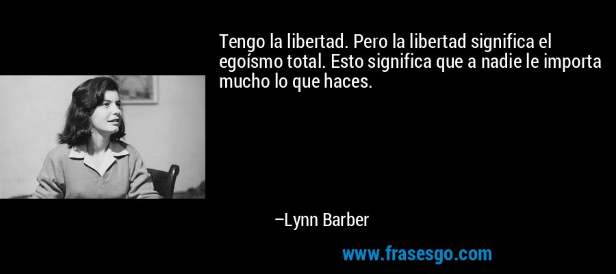 Tengo la libertad. Pero la libertad significa el egoísmo total. Esto significa que a nadie le importa mucho lo que haces. – Lynn Barber